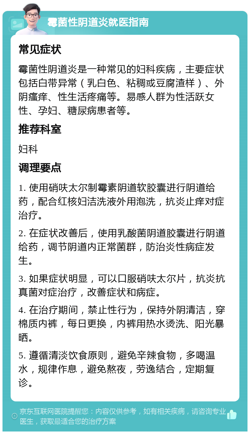 霉菌性阴道炎就医指南 常见症状 霉菌性阴道炎是一种常见的妇科疾病，主要症状包括白带异常（乳白色、粘稠或豆腐渣样）、外阴瘙痒、性生活疼痛等。易感人群为性活跃女性、孕妇、糖尿病患者等。 推荐科室 妇科 调理要点 1. 使用硝呋太尔制霉素阴道软胶囊进行阴道给药，配合红核妇洁洗液外用泡洗，抗炎止痒对症治疗。 2. 在症状改善后，使用乳酸菌阴道胶囊进行阴道给药，调节阴道内正常菌群，防治炎性病症发生。 3. 如果症状明显，可以口服硝呋太尔片，抗炎抗真菌对症治疗，改善症状和病症。 4. 在治疗期间，禁止性行为，保持外阴清洁，穿棉质内裤，每日更换，内裤用热水烫洗、阳光暴晒。 5. 遵循清淡饮食原则，避免辛辣食物，多喝温水，规律作息，避免熬夜，劳逸结合，定期复诊。