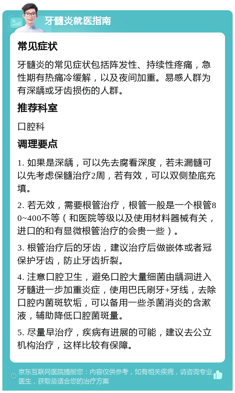 牙髓炎就医指南 常见症状 牙髓炎的常见症状包括阵发性、持续性疼痛，急性期有热痛冷缓解，以及夜间加重。易感人群为有深龋或牙齿损伤的人群。 推荐科室 口腔科 调理要点 1. 如果是深龋，可以先去腐看深度，若未漏髓可以先考虑保髓治疗2周，若有效，可以双侧垫底充填。 2. 若无效，需要根管治疗，根管一般是一个根管80~400不等（和医院等级以及使用材料器械有关，进口的和有显微根管治疗的会贵一些）。 3. 根管治疗后的牙齿，建议治疗后做嵌体或者冠保护牙齿，防止牙齿折裂。 4. 注意口腔卫生，避免口腔大量细菌由龋洞进入牙髓进一步加重炎症，使用巴氏刷牙+牙线，去除口腔内菌斑软垢，可以备用一些杀菌消炎的含漱液，辅助降低口腔菌斑量。 5. 尽量早治疗，疾病有进展的可能，建议去公立机构治疗，这样比较有保障。