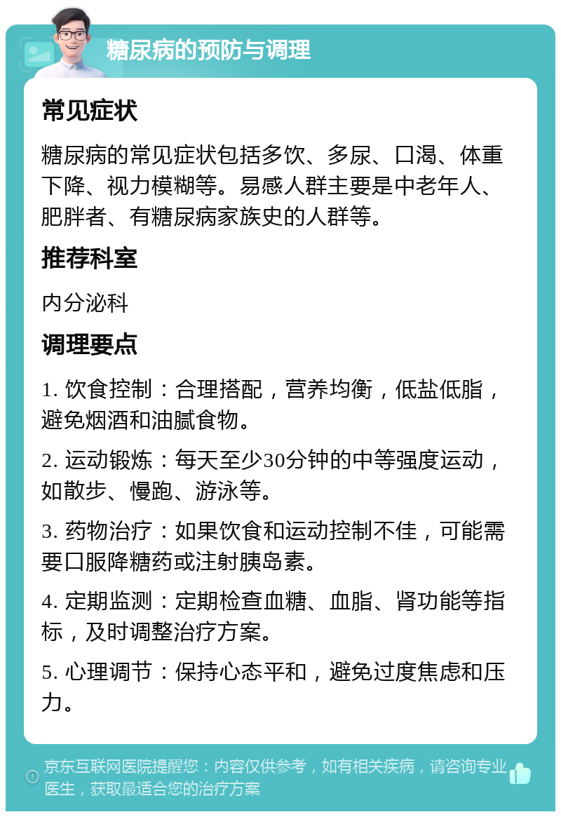 糖尿病的预防与调理 常见症状 糖尿病的常见症状包括多饮、多尿、口渴、体重下降、视力模糊等。易感人群主要是中老年人、肥胖者、有糖尿病家族史的人群等。 推荐科室 内分泌科 调理要点 1. 饮食控制：合理搭配，营养均衡，低盐低脂，避免烟酒和油腻食物。 2. 运动锻炼：每天至少30分钟的中等强度运动，如散步、慢跑、游泳等。 3. 药物治疗：如果饮食和运动控制不佳，可能需要口服降糖药或注射胰岛素。 4. 定期监测：定期检查血糖、血脂、肾功能等指标，及时调整治疗方案。 5. 心理调节：保持心态平和，避免过度焦虑和压力。