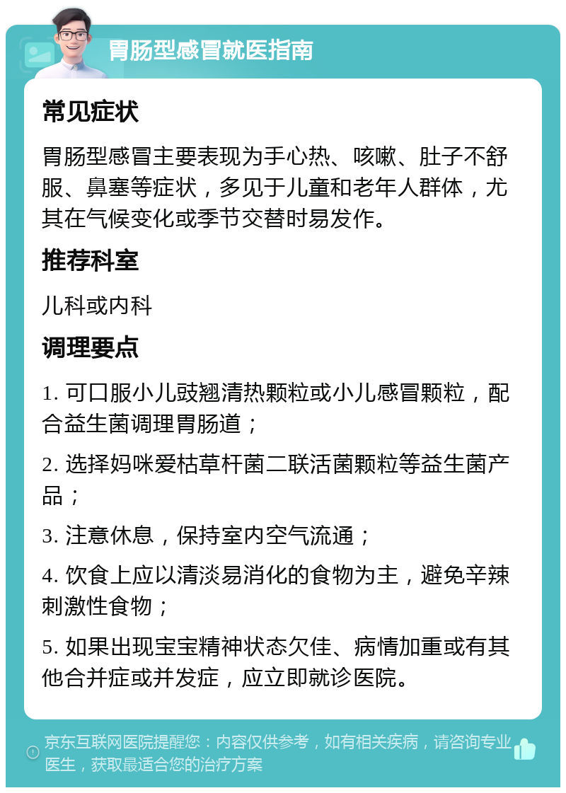 胃肠型感冒就医指南 常见症状 胃肠型感冒主要表现为手心热、咳嗽、肚子不舒服、鼻塞等症状，多见于儿童和老年人群体，尤其在气候变化或季节交替时易发作。 推荐科室 儿科或内科 调理要点 1. 可口服小儿豉翘清热颗粒或小儿感冒颗粒，配合益生菌调理胃肠道； 2. 选择妈咪爱枯草杆菌二联活菌颗粒等益生菌产品； 3. 注意休息，保持室内空气流通； 4. 饮食上应以清淡易消化的食物为主，避免辛辣刺激性食物； 5. 如果出现宝宝精神状态欠佳、病情加重或有其他合并症或并发症，应立即就诊医院。