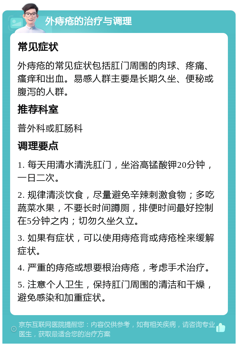 外痔疮的治疗与调理 常见症状 外痔疮的常见症状包括肛门周围的肉球、疼痛、瘙痒和出血。易感人群主要是长期久坐、便秘或腹泻的人群。 推荐科室 普外科或肛肠科 调理要点 1. 每天用清水清洗肛门，坐浴高锰酸钾20分钟，一日二次。 2. 规律清淡饮食，尽量避免辛辣刺激食物；多吃蔬菜水果，不要长时间蹲厕，排便时间最好控制在5分钟之内；切勿久坐久立。 3. 如果有症状，可以使用痔疮膏或痔疮栓来缓解症状。 4. 严重的痔疮或想要根治痔疮，考虑手术治疗。 5. 注意个人卫生，保持肛门周围的清洁和干燥，避免感染和加重症状。