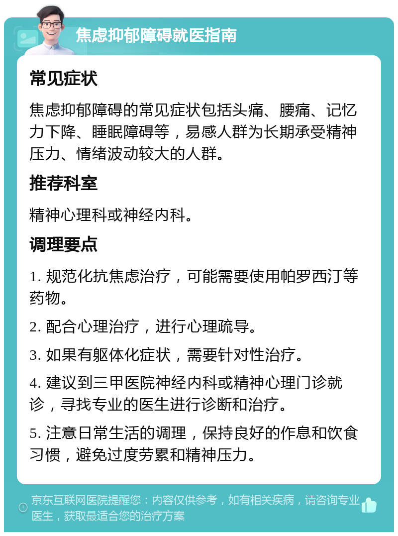 焦虑抑郁障碍就医指南 常见症状 焦虑抑郁障碍的常见症状包括头痛、腰痛、记忆力下降、睡眠障碍等，易感人群为长期承受精神压力、情绪波动较大的人群。 推荐科室 精神心理科或神经内科。 调理要点 1. 规范化抗焦虑治疗，可能需要使用帕罗西汀等药物。 2. 配合心理治疗，进行心理疏导。 3. 如果有躯体化症状，需要针对性治疗。 4. 建议到三甲医院神经内科或精神心理门诊就诊，寻找专业的医生进行诊断和治疗。 5. 注意日常生活的调理，保持良好的作息和饮食习惯，避免过度劳累和精神压力。