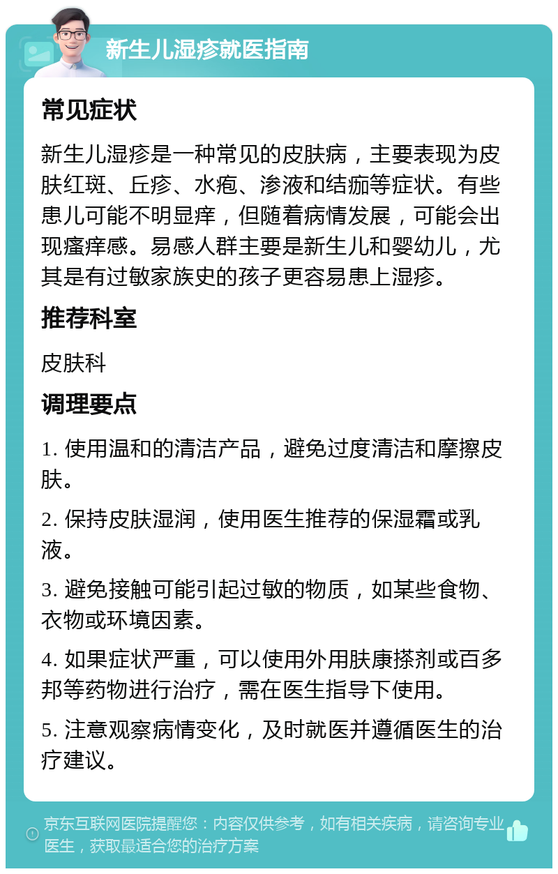 新生儿湿疹就医指南 常见症状 新生儿湿疹是一种常见的皮肤病，主要表现为皮肤红斑、丘疹、水疱、渗液和结痂等症状。有些患儿可能不明显痒，但随着病情发展，可能会出现瘙痒感。易感人群主要是新生儿和婴幼儿，尤其是有过敏家族史的孩子更容易患上湿疹。 推荐科室 皮肤科 调理要点 1. 使用温和的清洁产品，避免过度清洁和摩擦皮肤。 2. 保持皮肤湿润，使用医生推荐的保湿霜或乳液。 3. 避免接触可能引起过敏的物质，如某些食物、衣物或环境因素。 4. 如果症状严重，可以使用外用肤康搽剂或百多邦等药物进行治疗，需在医生指导下使用。 5. 注意观察病情变化，及时就医并遵循医生的治疗建议。