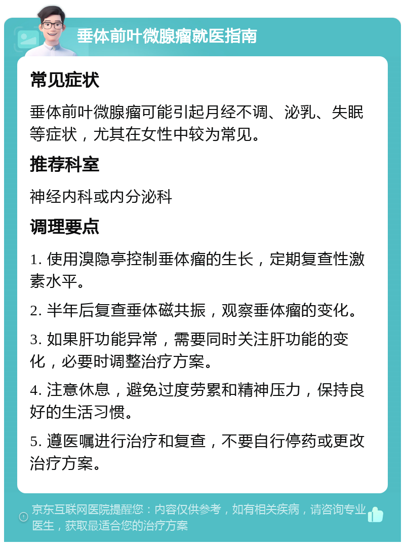 垂体前叶微腺瘤就医指南 常见症状 垂体前叶微腺瘤可能引起月经不调、泌乳、失眠等症状，尤其在女性中较为常见。 推荐科室 神经内科或内分泌科 调理要点 1. 使用溴隐亭控制垂体瘤的生长，定期复查性激素水平。 2. 半年后复查垂体磁共振，观察垂体瘤的变化。 3. 如果肝功能异常，需要同时关注肝功能的变化，必要时调整治疗方案。 4. 注意休息，避免过度劳累和精神压力，保持良好的生活习惯。 5. 遵医嘱进行治疗和复查，不要自行停药或更改治疗方案。