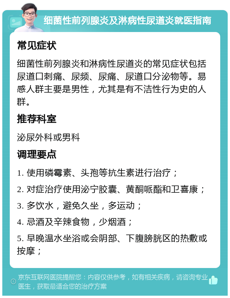 细菌性前列腺炎及淋病性尿道炎就医指南 常见症状 细菌性前列腺炎和淋病性尿道炎的常见症状包括尿道口刺痛、尿频、尿痛、尿道口分泌物等。易感人群主要是男性，尤其是有不洁性行为史的人群。 推荐科室 泌尿外科或男科 调理要点 1. 使用磷霉素、头孢等抗生素进行治疗； 2. 对症治疗使用泌宁胶囊、黄酮哌酯和卫喜康； 3. 多饮水，避免久坐，多运动； 4. 忌酒及辛辣食物，少烟酒； 5. 早晚温水坐浴或会阴部、下腹膀胱区的热敷或按摩；