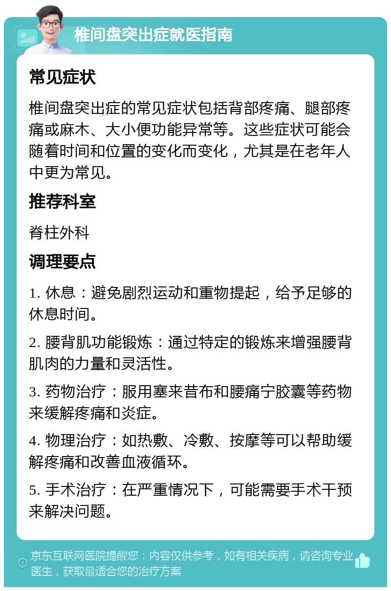 椎间盘突出症就医指南 常见症状 椎间盘突出症的常见症状包括背部疼痛、腿部疼痛或麻木、大小便功能异常等。这些症状可能会随着时间和位置的变化而变化，尤其是在老年人中更为常见。 推荐科室 脊柱外科 调理要点 1. 休息：避免剧烈运动和重物提起，给予足够的休息时间。 2. 腰背肌功能锻炼：通过特定的锻炼来增强腰背肌肉的力量和灵活性。 3. 药物治疗：服用塞来昔布和腰痛宁胶囊等药物来缓解疼痛和炎症。 4. 物理治疗：如热敷、冷敷、按摩等可以帮助缓解疼痛和改善血液循环。 5. 手术治疗：在严重情况下，可能需要手术干预来解决问题。