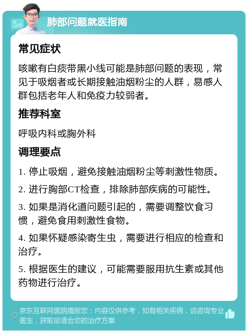 肺部问题就医指南 常见症状 咳嗽有白痰带黑小线可能是肺部问题的表现，常见于吸烟者或长期接触油烟粉尘的人群，易感人群包括老年人和免疫力较弱者。 推荐科室 呼吸内科或胸外科 调理要点 1. 停止吸烟，避免接触油烟粉尘等刺激性物质。 2. 进行胸部CT检查，排除肺部疾病的可能性。 3. 如果是消化道问题引起的，需要调整饮食习惯，避免食用刺激性食物。 4. 如果怀疑感染寄生虫，需要进行相应的检查和治疗。 5. 根据医生的建议，可能需要服用抗生素或其他药物进行治疗。