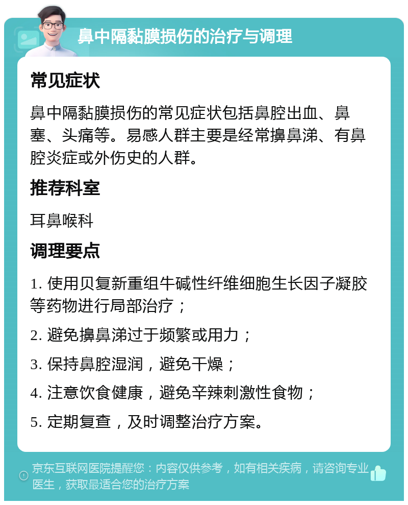 鼻中隔黏膜损伤的治疗与调理 常见症状 鼻中隔黏膜损伤的常见症状包括鼻腔出血、鼻塞、头痛等。易感人群主要是经常擤鼻涕、有鼻腔炎症或外伤史的人群。 推荐科室 耳鼻喉科 调理要点 1. 使用贝复新重组牛碱性纤维细胞生长因子凝胶等药物进行局部治疗； 2. 避免擤鼻涕过于频繁或用力； 3. 保持鼻腔湿润，避免干燥； 4. 注意饮食健康，避免辛辣刺激性食物； 5. 定期复查，及时调整治疗方案。