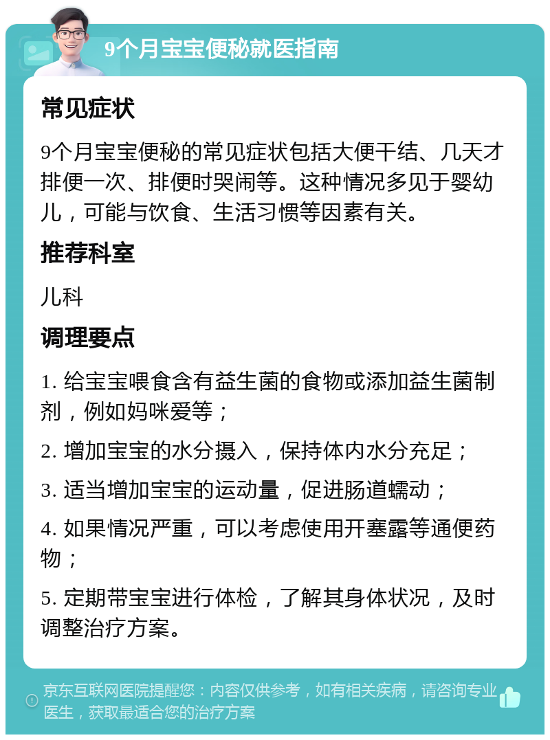 9个月宝宝便秘就医指南 常见症状 9个月宝宝便秘的常见症状包括大便干结、几天才排便一次、排便时哭闹等。这种情况多见于婴幼儿，可能与饮食、生活习惯等因素有关。 推荐科室 儿科 调理要点 1. 给宝宝喂食含有益生菌的食物或添加益生菌制剂，例如妈咪爱等； 2. 增加宝宝的水分摄入，保持体内水分充足； 3. 适当增加宝宝的运动量，促进肠道蠕动； 4. 如果情况严重，可以考虑使用开塞露等通便药物； 5. 定期带宝宝进行体检，了解其身体状况，及时调整治疗方案。