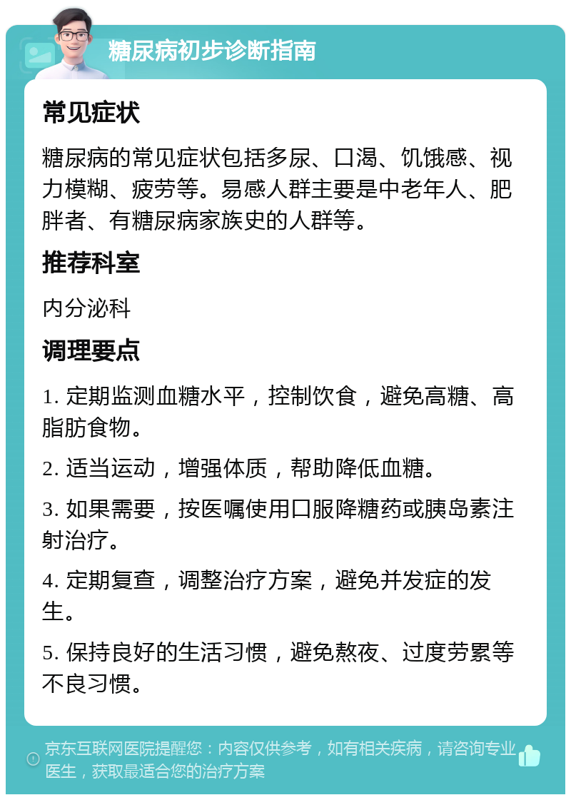 糖尿病初步诊断指南 常见症状 糖尿病的常见症状包括多尿、口渴、饥饿感、视力模糊、疲劳等。易感人群主要是中老年人、肥胖者、有糖尿病家族史的人群等。 推荐科室 内分泌科 调理要点 1. 定期监测血糖水平，控制饮食，避免高糖、高脂肪食物。 2. 适当运动，增强体质，帮助降低血糖。 3. 如果需要，按医嘱使用口服降糖药或胰岛素注射治疗。 4. 定期复查，调整治疗方案，避免并发症的发生。 5. 保持良好的生活习惯，避免熬夜、过度劳累等不良习惯。