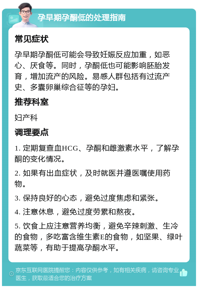 孕早期孕酮低的处理指南 常见症状 孕早期孕酮低可能会导致妊娠反应加重，如恶心、厌食等。同时，孕酮低也可能影响胚胎发育，增加流产的风险。易感人群包括有过流产史、多囊卵巢综合征等的孕妇。 推荐科室 妇产科 调理要点 1. 定期复查血HCG、孕酮和雌激素水平，了解孕酮的变化情况。 2. 如果有出血症状，及时就医并遵医嘱使用药物。 3. 保持良好的心态，避免过度焦虑和紧张。 4. 注意休息，避免过度劳累和熬夜。 5. 饮食上应注意营养均衡，避免辛辣刺激、生冷的食物，多吃富含维生素E的食物，如坚果、绿叶蔬菜等，有助于提高孕酮水平。