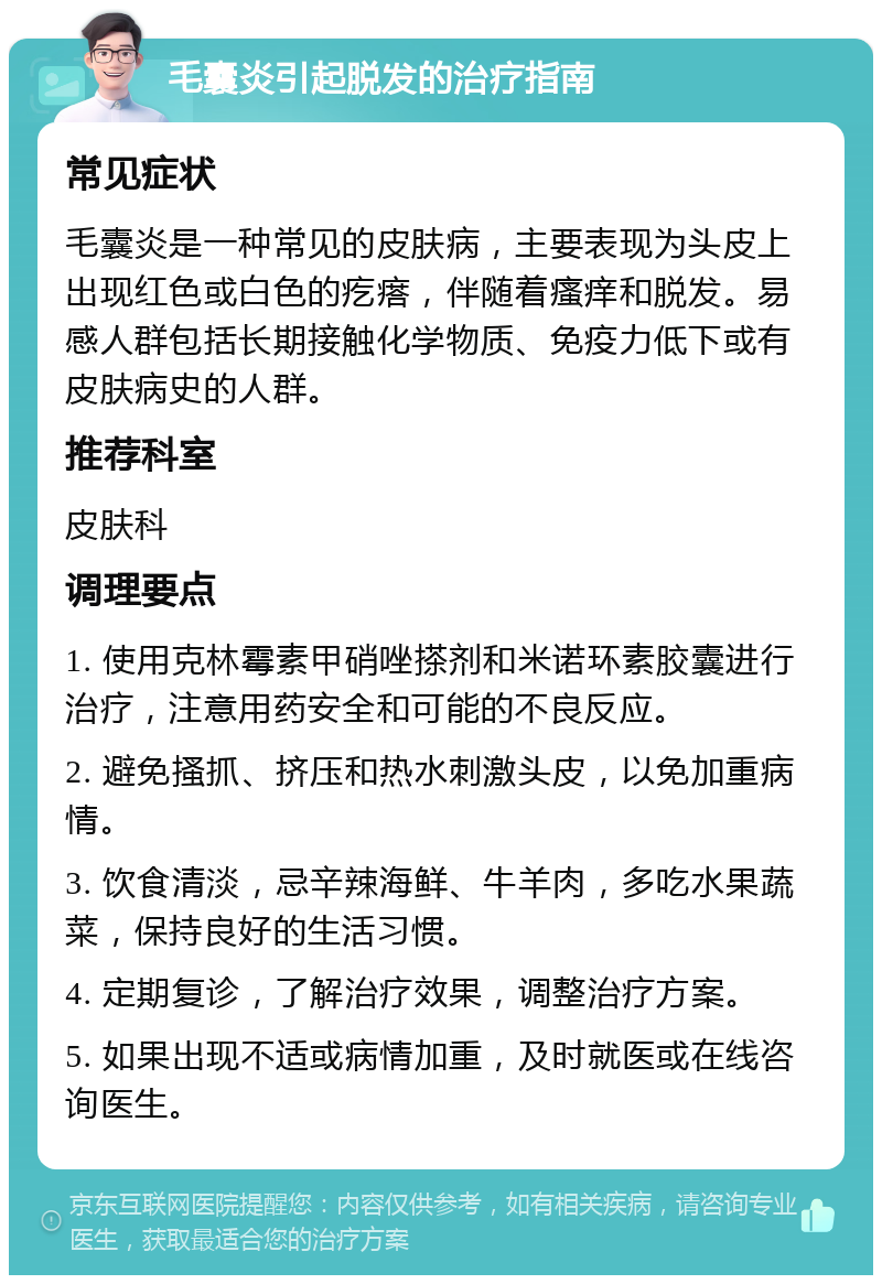 毛囊炎引起脱发的治疗指南 常见症状 毛囊炎是一种常见的皮肤病，主要表现为头皮上出现红色或白色的疙瘩，伴随着瘙痒和脱发。易感人群包括长期接触化学物质、免疫力低下或有皮肤病史的人群。 推荐科室 皮肤科 调理要点 1. 使用克林霉素甲硝唑搽剂和米诺环素胶囊进行治疗，注意用药安全和可能的不良反应。 2. 避免搔抓、挤压和热水刺激头皮，以免加重病情。 3. 饮食清淡，忌辛辣海鲜、牛羊肉，多吃水果蔬菜，保持良好的生活习惯。 4. 定期复诊，了解治疗效果，调整治疗方案。 5. 如果出现不适或病情加重，及时就医或在线咨询医生。