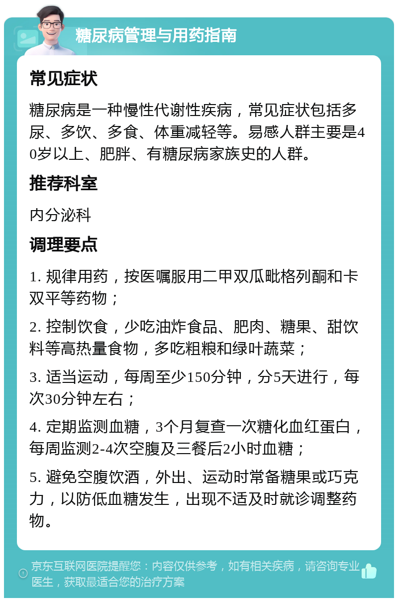 糖尿病管理与用药指南 常见症状 糖尿病是一种慢性代谢性疾病，常见症状包括多尿、多饮、多食、体重减轻等。易感人群主要是40岁以上、肥胖、有糖尿病家族史的人群。 推荐科室 内分泌科 调理要点 1. 规律用药，按医嘱服用二甲双瓜毗格列酮和卡双平等药物； 2. 控制饮食，少吃油炸食品、肥肉、糖果、甜饮料等高热量食物，多吃粗粮和绿叶蔬菜； 3. 适当运动，每周至少150分钟，分5天进行，每次30分钟左右； 4. 定期监测血糖，3个月复查一次糖化血红蛋白，每周监测2-4次空腹及三餐后2小时血糖； 5. 避免空腹饮酒，外出、运动时常备糖果或巧克力，以防低血糖发生，出现不适及时就诊调整药物。