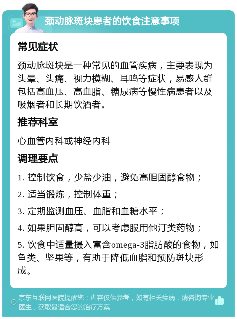 颈动脉斑块患者的饮食注意事项 常见症状 颈动脉斑块是一种常见的血管疾病，主要表现为头晕、头痛、视力模糊、耳鸣等症状，易感人群包括高血压、高血脂、糖尿病等慢性病患者以及吸烟者和长期饮酒者。 推荐科室 心血管内科或神经内科 调理要点 1. 控制饮食，少盐少油，避免高胆固醇食物； 2. 适当锻炼，控制体重； 3. 定期监测血压、血脂和血糖水平； 4. 如果胆固醇高，可以考虑服用他汀类药物； 5. 饮食中适量摄入富含omega-3脂肪酸的食物，如鱼类、坚果等，有助于降低血脂和预防斑块形成。