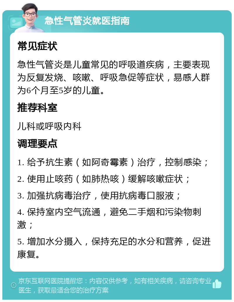 急性气管炎就医指南 常见症状 急性气管炎是儿童常见的呼吸道疾病，主要表现为反复发烧、咳嗽、呼吸急促等症状，易感人群为6个月至5岁的儿童。 推荐科室 儿科或呼吸内科 调理要点 1. 给予抗生素（如阿奇霉素）治疗，控制感染； 2. 使用止咳药（如肺热咳）缓解咳嗽症状； 3. 加强抗病毒治疗，使用抗病毒口服液； 4. 保持室内空气流通，避免二手烟和污染物刺激； 5. 增加水分摄入，保持充足的水分和营养，促进康复。