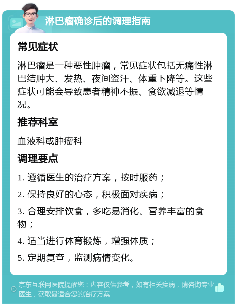 淋巴瘤确诊后的调理指南 常见症状 淋巴瘤是一种恶性肿瘤，常见症状包括无痛性淋巴结肿大、发热、夜间盗汗、体重下降等。这些症状可能会导致患者精神不振、食欲减退等情况。 推荐科室 血液科或肿瘤科 调理要点 1. 遵循医生的治疗方案，按时服药； 2. 保持良好的心态，积极面对疾病； 3. 合理安排饮食，多吃易消化、营养丰富的食物； 4. 适当进行体育锻炼，增强体质； 5. 定期复查，监测病情变化。