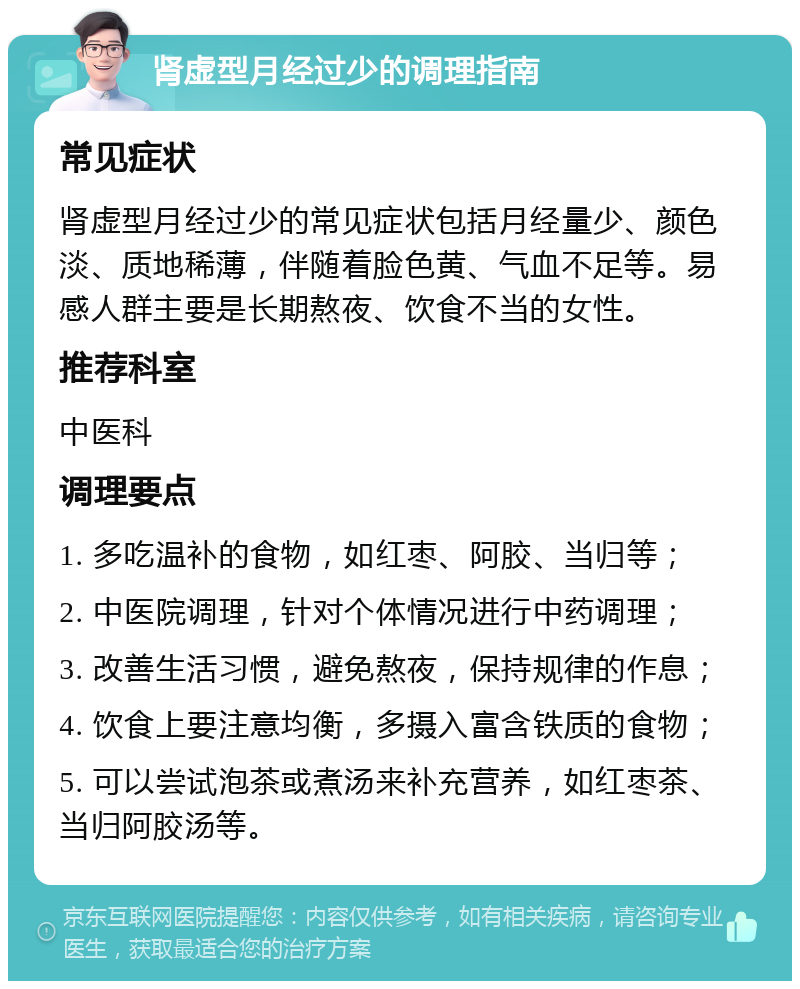 肾虚型月经过少的调理指南 常见症状 肾虚型月经过少的常见症状包括月经量少、颜色淡、质地稀薄，伴随着脸色黄、气血不足等。易感人群主要是长期熬夜、饮食不当的女性。 推荐科室 中医科 调理要点 1. 多吃温补的食物，如红枣、阿胶、当归等； 2. 中医院调理，针对个体情况进行中药调理； 3. 改善生活习惯，避免熬夜，保持规律的作息； 4. 饮食上要注意均衡，多摄入富含铁质的食物； 5. 可以尝试泡茶或煮汤来补充营养，如红枣茶、当归阿胶汤等。