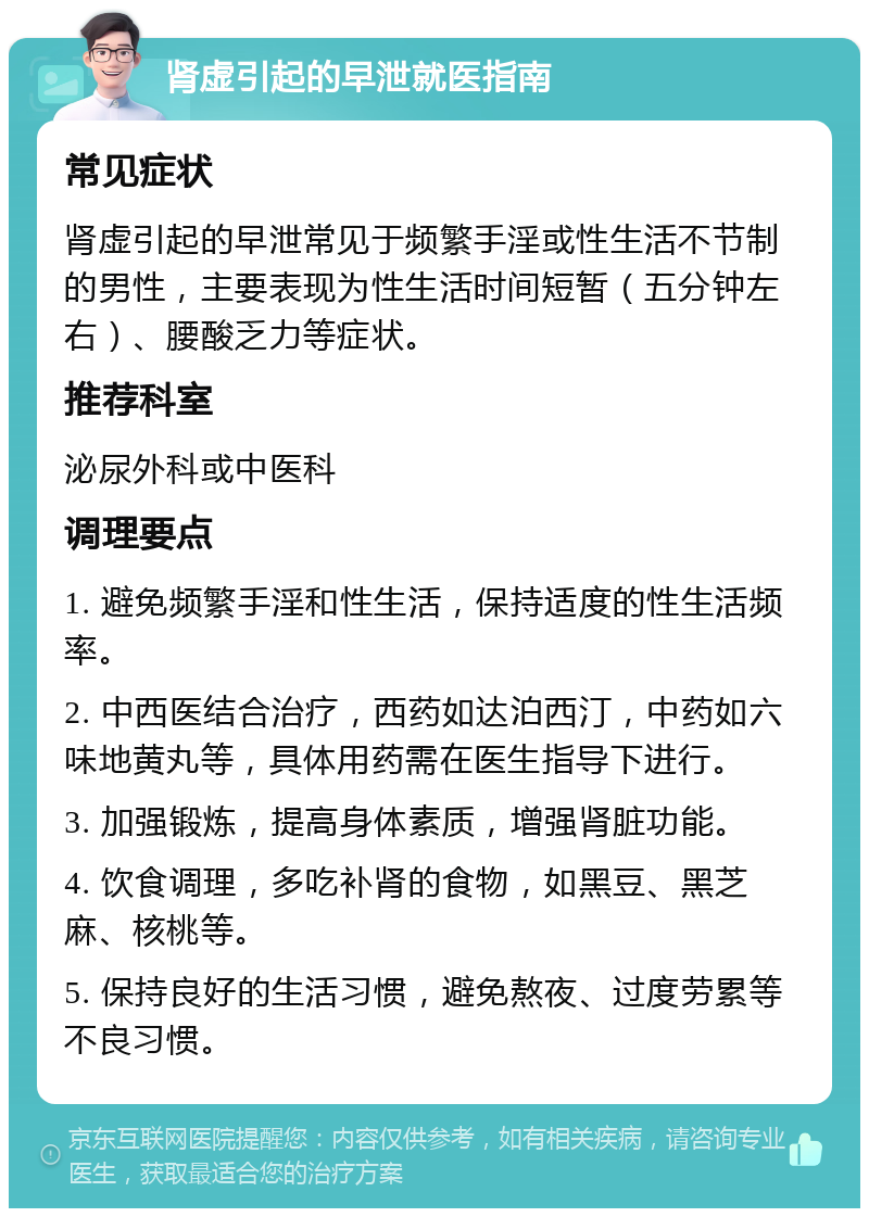 肾虚引起的早泄就医指南 常见症状 肾虚引起的早泄常见于频繁手淫或性生活不节制的男性，主要表现为性生活时间短暂（五分钟左右）、腰酸乏力等症状。 推荐科室 泌尿外科或中医科 调理要点 1. 避免频繁手淫和性生活，保持适度的性生活频率。 2. 中西医结合治疗，西药如达泊西汀，中药如六味地黄丸等，具体用药需在医生指导下进行。 3. 加强锻炼，提高身体素质，增强肾脏功能。 4. 饮食调理，多吃补肾的食物，如黑豆、黑芝麻、核桃等。 5. 保持良好的生活习惯，避免熬夜、过度劳累等不良习惯。