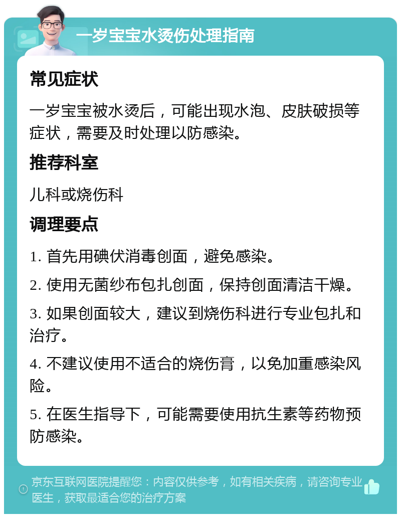 一岁宝宝水烫伤处理指南 常见症状 一岁宝宝被水烫后，可能出现水泡、皮肤破损等症状，需要及时处理以防感染。 推荐科室 儿科或烧伤科 调理要点 1. 首先用碘伏消毒创面，避免感染。 2. 使用无菌纱布包扎创面，保持创面清洁干燥。 3. 如果创面较大，建议到烧伤科进行专业包扎和治疗。 4. 不建议使用不适合的烧伤膏，以免加重感染风险。 5. 在医生指导下，可能需要使用抗生素等药物预防感染。