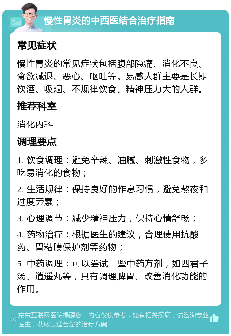 慢性胃炎的中西医结合治疗指南 常见症状 慢性胃炎的常见症状包括腹部隐痛、消化不良、食欲减退、恶心、呕吐等。易感人群主要是长期饮酒、吸烟、不规律饮食、精神压力大的人群。 推荐科室 消化内科 调理要点 1. 饮食调理：避免辛辣、油腻、刺激性食物，多吃易消化的食物； 2. 生活规律：保持良好的作息习惯，避免熬夜和过度劳累； 3. 心理调节：减少精神压力，保持心情舒畅； 4. 药物治疗：根据医生的建议，合理使用抗酸药、胃粘膜保护剂等药物； 5. 中药调理：可以尝试一些中药方剂，如四君子汤、逍遥丸等，具有调理脾胃、改善消化功能的作用。