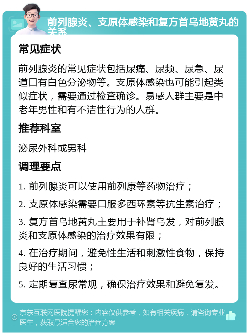 前列腺炎、支原体感染和复方首乌地黄丸的关系 常见症状 前列腺炎的常见症状包括尿痛、尿频、尿急、尿道口有白色分泌物等。支原体感染也可能引起类似症状，需要通过检查确诊。易感人群主要是中老年男性和有不洁性行为的人群。 推荐科室 泌尿外科或男科 调理要点 1. 前列腺炎可以使用前列康等药物治疗； 2. 支原体感染需要口服多西环素等抗生素治疗； 3. 复方首乌地黄丸主要用于补肾乌发，对前列腺炎和支原体感染的治疗效果有限； 4. 在治疗期间，避免性生活和刺激性食物，保持良好的生活习惯； 5. 定期复查尿常规，确保治疗效果和避免复发。