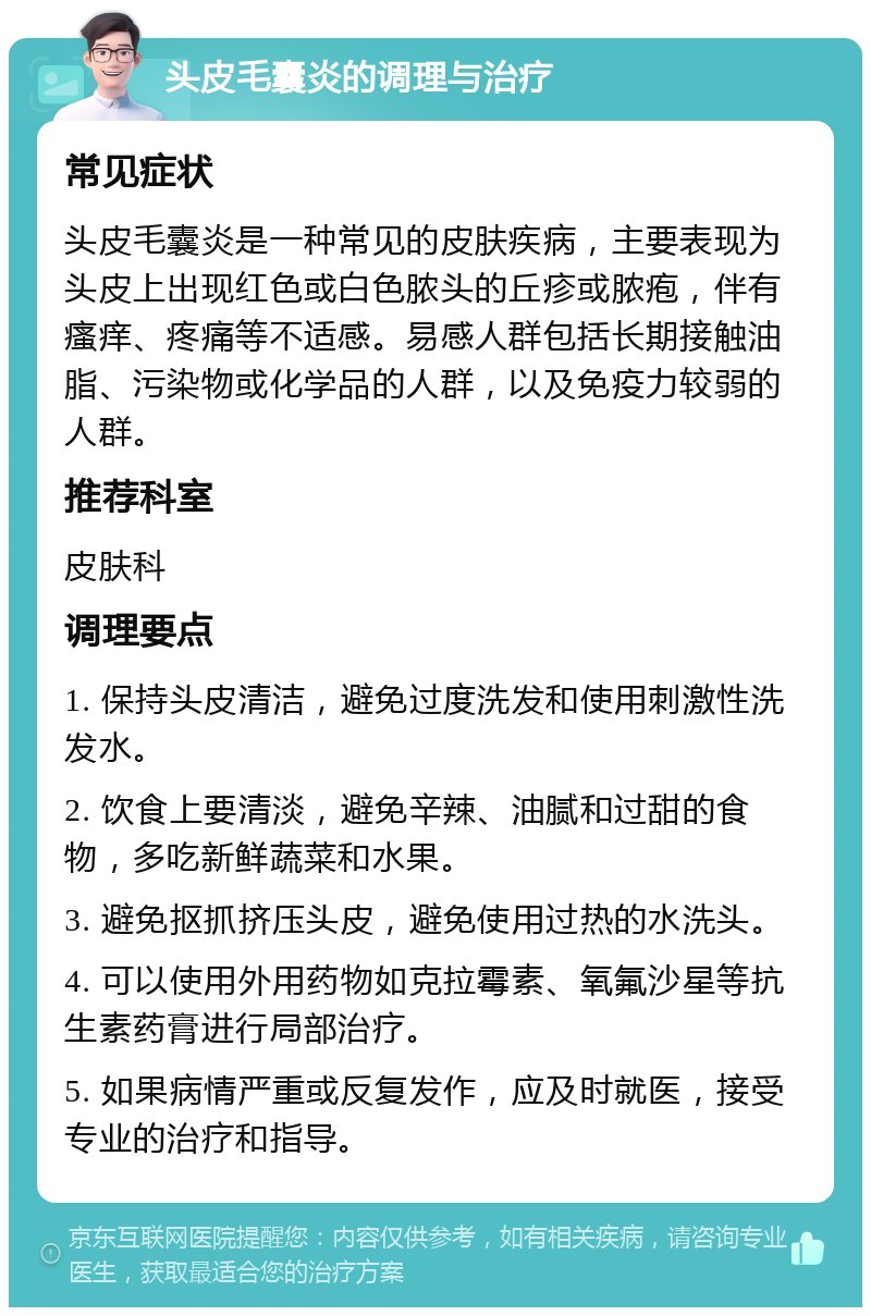 头皮毛囊炎的调理与治疗 常见症状 头皮毛囊炎是一种常见的皮肤疾病，主要表现为头皮上出现红色或白色脓头的丘疹或脓疱，伴有瘙痒、疼痛等不适感。易感人群包括长期接触油脂、污染物或化学品的人群，以及免疫力较弱的人群。 推荐科室 皮肤科 调理要点 1. 保持头皮清洁，避免过度洗发和使用刺激性洗发水。 2. 饮食上要清淡，避免辛辣、油腻和过甜的食物，多吃新鲜蔬菜和水果。 3. 避免抠抓挤压头皮，避免使用过热的水洗头。 4. 可以使用外用药物如克拉霉素、氧氟沙星等抗生素药膏进行局部治疗。 5. 如果病情严重或反复发作，应及时就医，接受专业的治疗和指导。