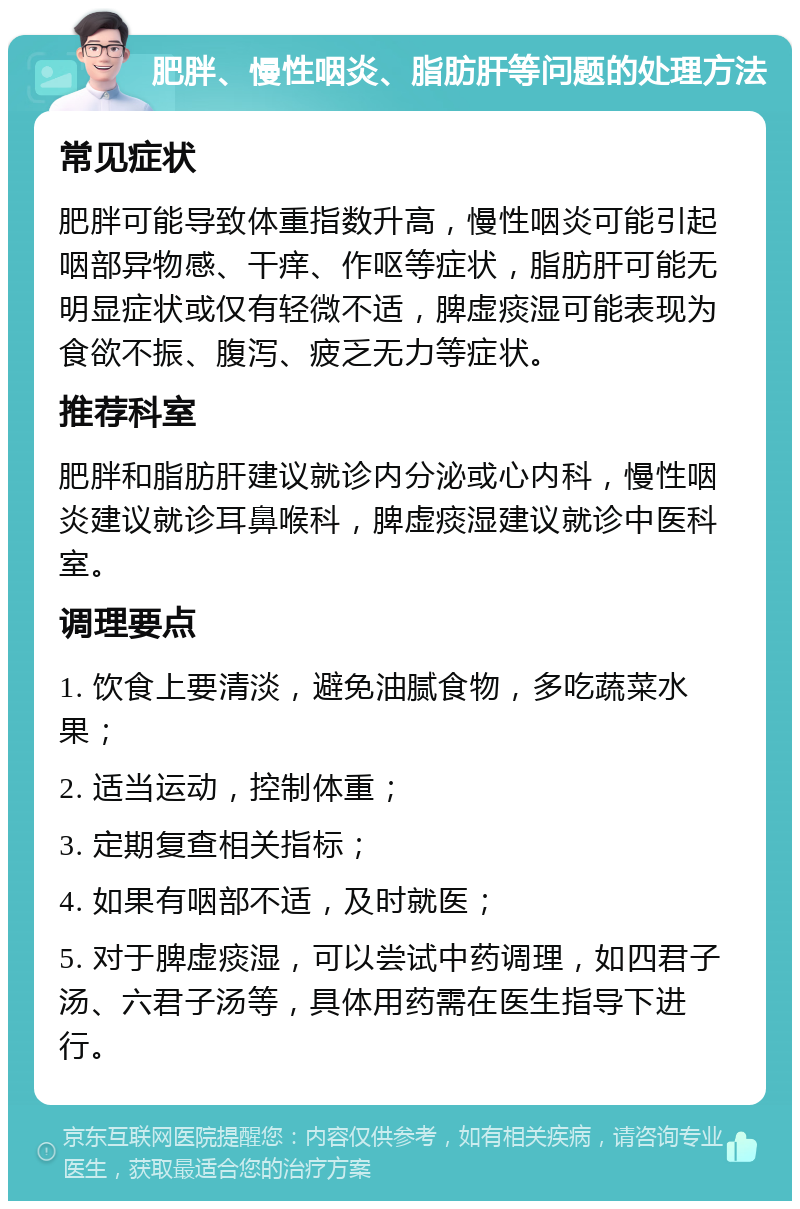 肥胖、慢性咽炎、脂肪肝等问题的处理方法 常见症状 肥胖可能导致体重指数升高，慢性咽炎可能引起咽部异物感、干痒、作呕等症状，脂肪肝可能无明显症状或仅有轻微不适，脾虚痰湿可能表现为食欲不振、腹泻、疲乏无力等症状。 推荐科室 肥胖和脂肪肝建议就诊内分泌或心内科，慢性咽炎建议就诊耳鼻喉科，脾虚痰湿建议就诊中医科室。 调理要点 1. 饮食上要清淡，避免油腻食物，多吃蔬菜水果； 2. 适当运动，控制体重； 3. 定期复查相关指标； 4. 如果有咽部不适，及时就医； 5. 对于脾虚痰湿，可以尝试中药调理，如四君子汤、六君子汤等，具体用药需在医生指导下进行。