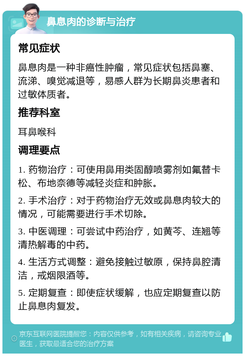 鼻息肉的诊断与治疗 常见症状 鼻息肉是一种非癌性肿瘤，常见症状包括鼻塞、流涕、嗅觉减退等，易感人群为长期鼻炎患者和过敏体质者。 推荐科室 耳鼻喉科 调理要点 1. 药物治疗：可使用鼻用类固醇喷雾剂如氟替卡松、布地奈德等减轻炎症和肿胀。 2. 手术治疗：对于药物治疗无效或鼻息肉较大的情况，可能需要进行手术切除。 3. 中医调理：可尝试中药治疗，如黄芩、连翘等清热解毒的中药。 4. 生活方式调整：避免接触过敏原，保持鼻腔清洁，戒烟限酒等。 5. 定期复查：即使症状缓解，也应定期复查以防止鼻息肉复发。