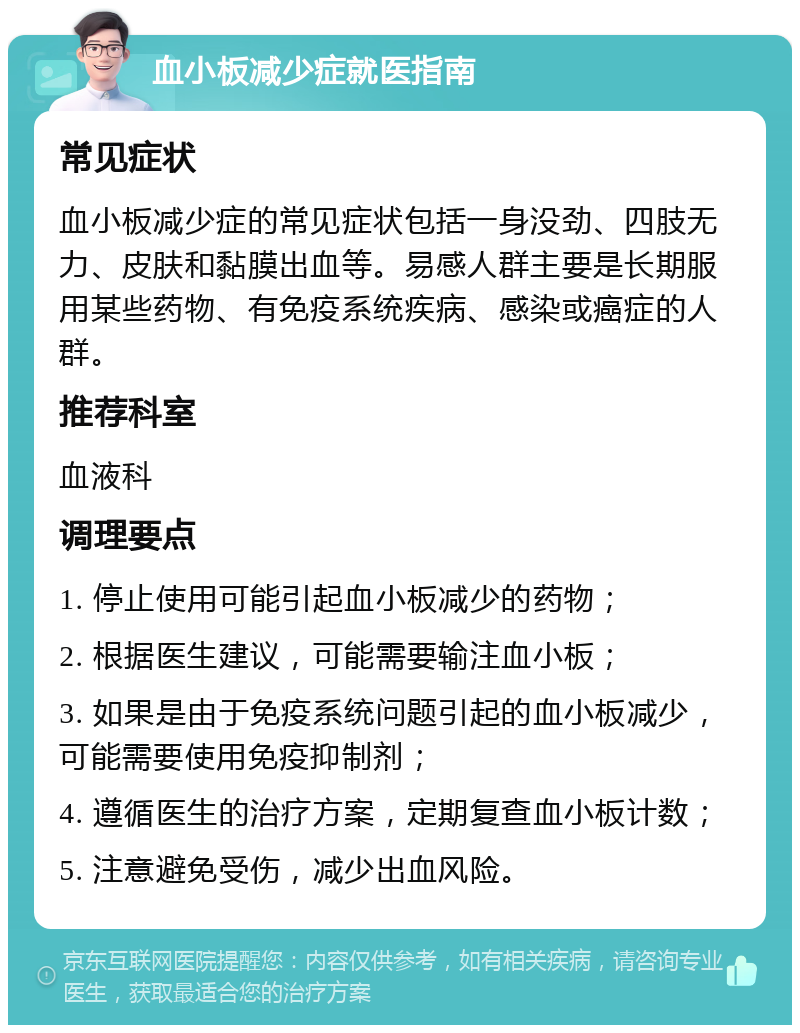 血小板减少症就医指南 常见症状 血小板减少症的常见症状包括一身没劲、四肢无力、皮肤和黏膜出血等。易感人群主要是长期服用某些药物、有免疫系统疾病、感染或癌症的人群。 推荐科室 血液科 调理要点 1. 停止使用可能引起血小板减少的药物； 2. 根据医生建议，可能需要输注血小板； 3. 如果是由于免疫系统问题引起的血小板减少，可能需要使用免疫抑制剂； 4. 遵循医生的治疗方案，定期复查血小板计数； 5. 注意避免受伤，减少出血风险。