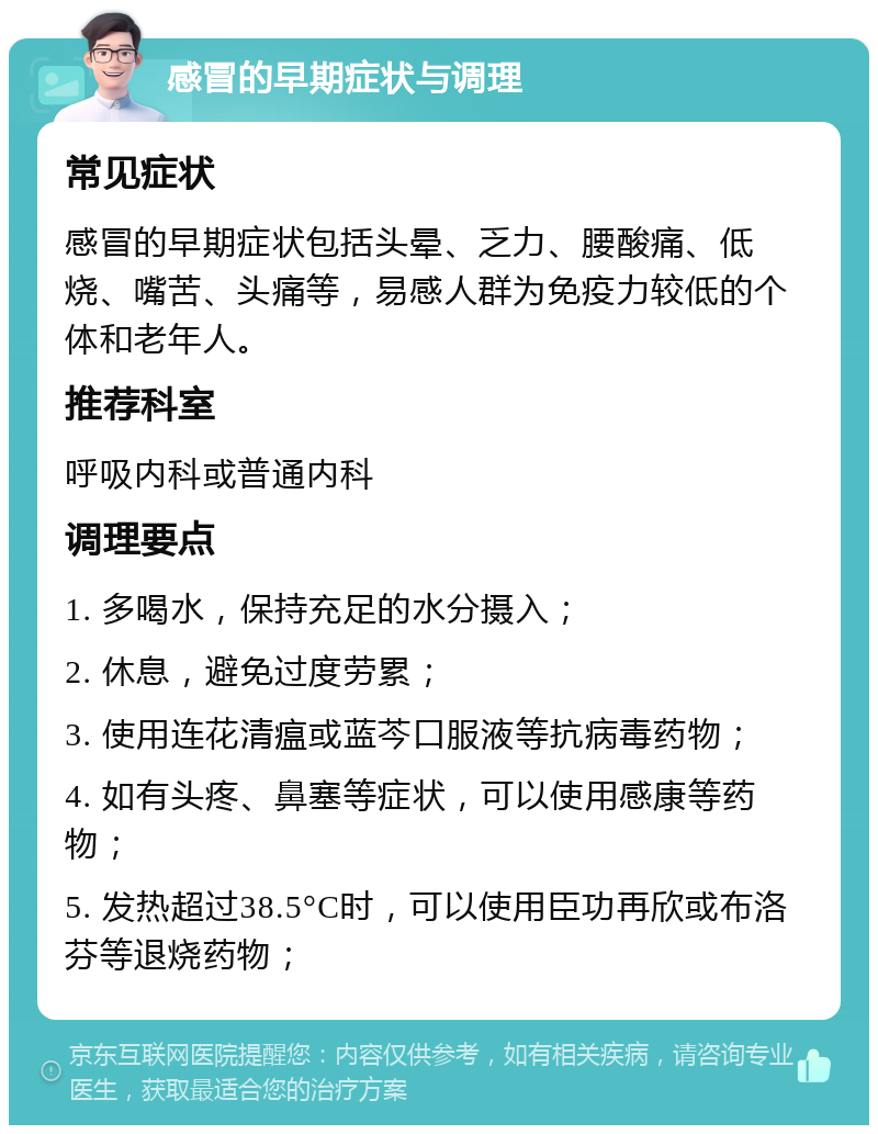 感冒的早期症状与调理 常见症状 感冒的早期症状包括头晕、乏力、腰酸痛、低烧、嘴苦、头痛等，易感人群为免疫力较低的个体和老年人。 推荐科室 呼吸内科或普通内科 调理要点 1. 多喝水，保持充足的水分摄入； 2. 休息，避免过度劳累； 3. 使用连花清瘟或蓝芩口服液等抗病毒药物； 4. 如有头疼、鼻塞等症状，可以使用感康等药物； 5. 发热超过38.5°C时，可以使用臣功再欣或布洛芬等退烧药物；