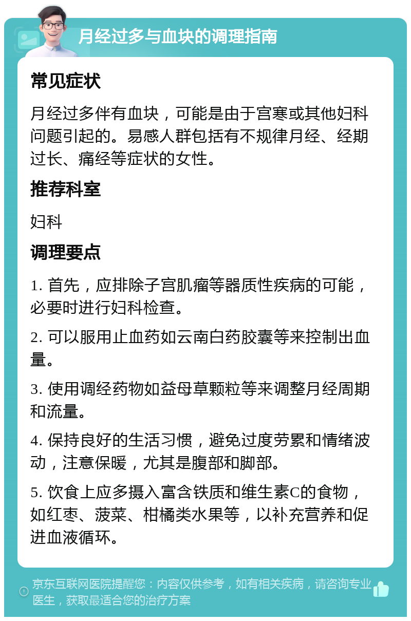 月经过多与血块的调理指南 常见症状 月经过多伴有血块，可能是由于宫寒或其他妇科问题引起的。易感人群包括有不规律月经、经期过长、痛经等症状的女性。 推荐科室 妇科 调理要点 1. 首先，应排除子宫肌瘤等器质性疾病的可能，必要时进行妇科检查。 2. 可以服用止血药如云南白药胶囊等来控制出血量。 3. 使用调经药物如益母草颗粒等来调整月经周期和流量。 4. 保持良好的生活习惯，避免过度劳累和情绪波动，注意保暖，尤其是腹部和脚部。 5. 饮食上应多摄入富含铁质和维生素C的食物，如红枣、菠菜、柑橘类水果等，以补充营养和促进血液循环。