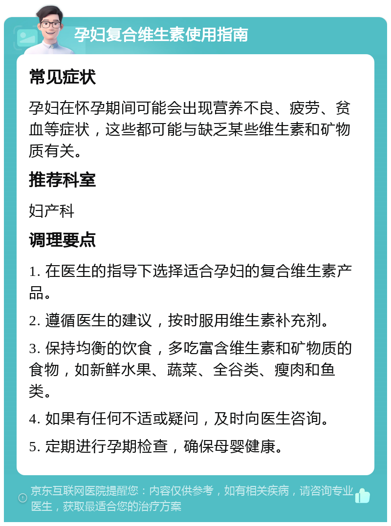 孕妇复合维生素使用指南 常见症状 孕妇在怀孕期间可能会出现营养不良、疲劳、贫血等症状，这些都可能与缺乏某些维生素和矿物质有关。 推荐科室 妇产科 调理要点 1. 在医生的指导下选择适合孕妇的复合维生素产品。 2. 遵循医生的建议，按时服用维生素补充剂。 3. 保持均衡的饮食，多吃富含维生素和矿物质的食物，如新鲜水果、蔬菜、全谷类、瘦肉和鱼类。 4. 如果有任何不适或疑问，及时向医生咨询。 5. 定期进行孕期检查，确保母婴健康。