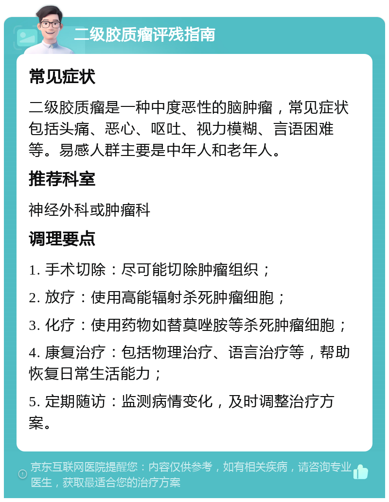 二级胶质瘤评残指南 常见症状 二级胶质瘤是一种中度恶性的脑肿瘤，常见症状包括头痛、恶心、呕吐、视力模糊、言语困难等。易感人群主要是中年人和老年人。 推荐科室 神经外科或肿瘤科 调理要点 1. 手术切除：尽可能切除肿瘤组织； 2. 放疗：使用高能辐射杀死肿瘤细胞； 3. 化疗：使用药物如替莫唑胺等杀死肿瘤细胞； 4. 康复治疗：包括物理治疗、语言治疗等，帮助恢复日常生活能力； 5. 定期随访：监测病情变化，及时调整治疗方案。