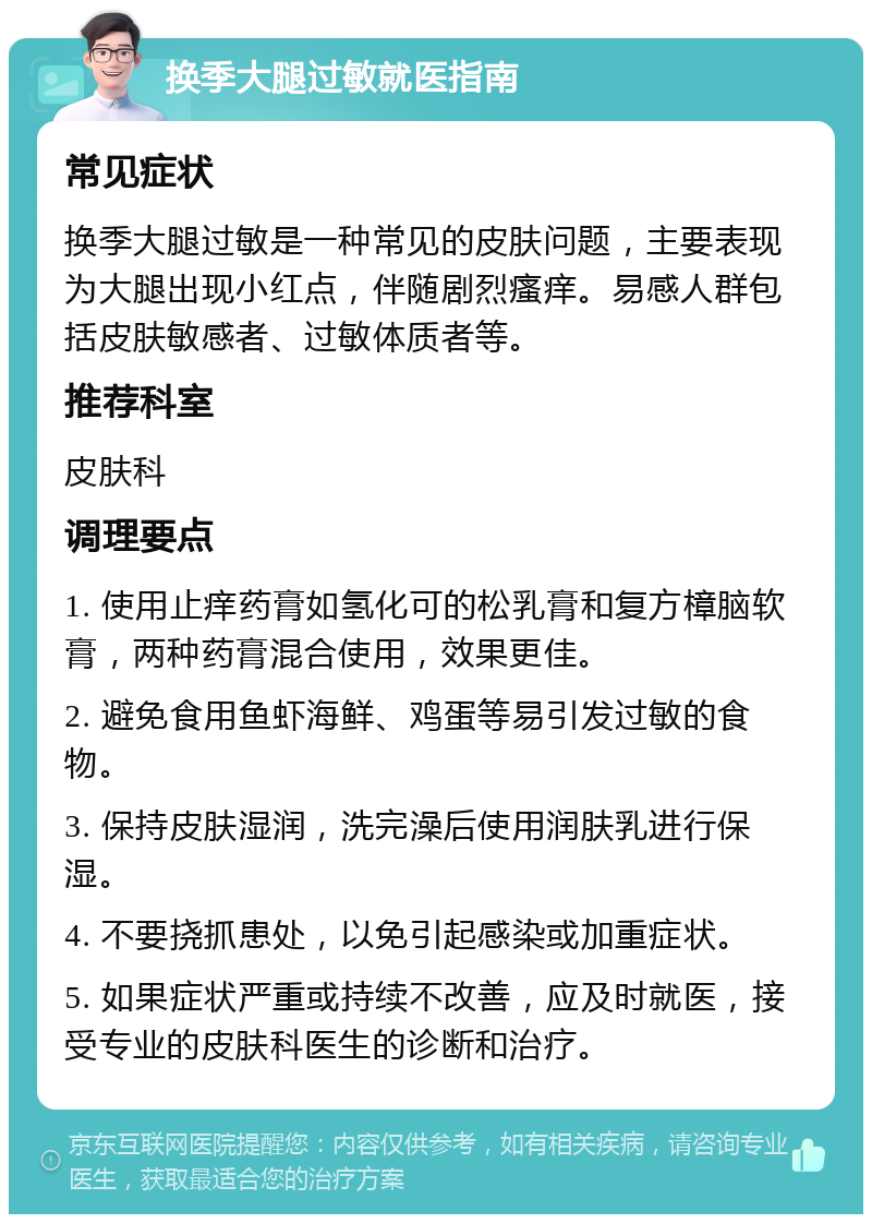 换季大腿过敏就医指南 常见症状 换季大腿过敏是一种常见的皮肤问题，主要表现为大腿出现小红点，伴随剧烈瘙痒。易感人群包括皮肤敏感者、过敏体质者等。 推荐科室 皮肤科 调理要点 1. 使用止痒药膏如氢化可的松乳膏和复方樟脑软膏，两种药膏混合使用，效果更佳。 2. 避免食用鱼虾海鲜、鸡蛋等易引发过敏的食物。 3. 保持皮肤湿润，洗完澡后使用润肤乳进行保湿。 4. 不要挠抓患处，以免引起感染或加重症状。 5. 如果症状严重或持续不改善，应及时就医，接受专业的皮肤科医生的诊断和治疗。