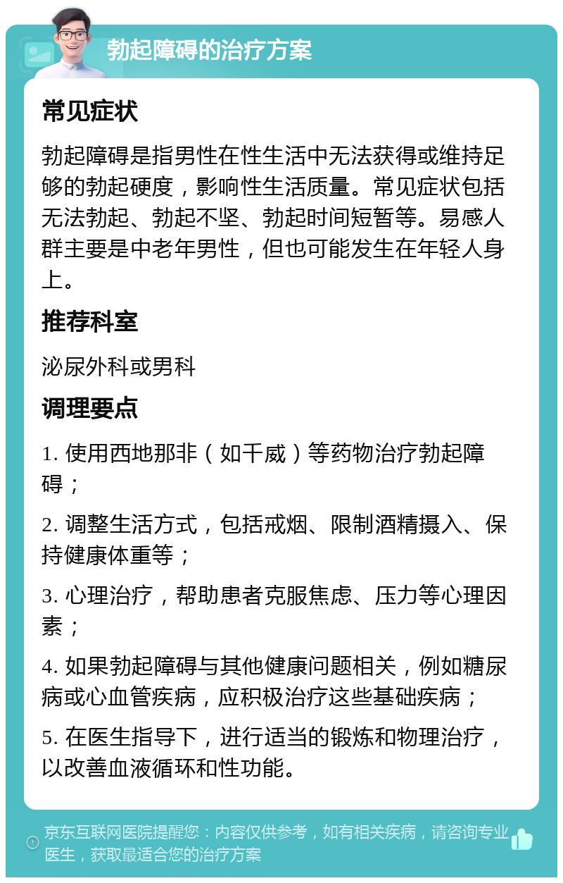 勃起障碍的治疗方案 常见症状 勃起障碍是指男性在性生活中无法获得或维持足够的勃起硬度，影响性生活质量。常见症状包括无法勃起、勃起不坚、勃起时间短暂等。易感人群主要是中老年男性，但也可能发生在年轻人身上。 推荐科室 泌尿外科或男科 调理要点 1. 使用西地那非（如千威）等药物治疗勃起障碍； 2. 调整生活方式，包括戒烟、限制酒精摄入、保持健康体重等； 3. 心理治疗，帮助患者克服焦虑、压力等心理因素； 4. 如果勃起障碍与其他健康问题相关，例如糖尿病或心血管疾病，应积极治疗这些基础疾病； 5. 在医生指导下，进行适当的锻炼和物理治疗，以改善血液循环和性功能。