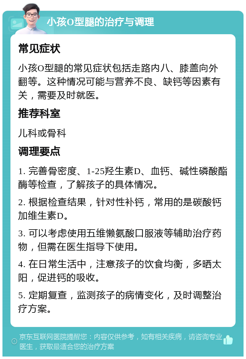 小孩O型腿的治疗与调理 常见症状 小孩O型腿的常见症状包括走路内八、膝盖向外翻等。这种情况可能与营养不良、缺钙等因素有关，需要及时就医。 推荐科室 儿科或骨科 调理要点 1. 完善骨密度、1-25羟生素D、血钙、碱性磷酸酯酶等检查，了解孩子的具体情况。 2. 根据检查结果，针对性补钙，常用的是碳酸钙加维生素D。 3. 可以考虑使用五维懒氨酸口服液等辅助治疗药物，但需在医生指导下使用。 4. 在日常生活中，注意孩子的饮食均衡，多晒太阳，促进钙的吸收。 5. 定期复查，监测孩子的病情变化，及时调整治疗方案。