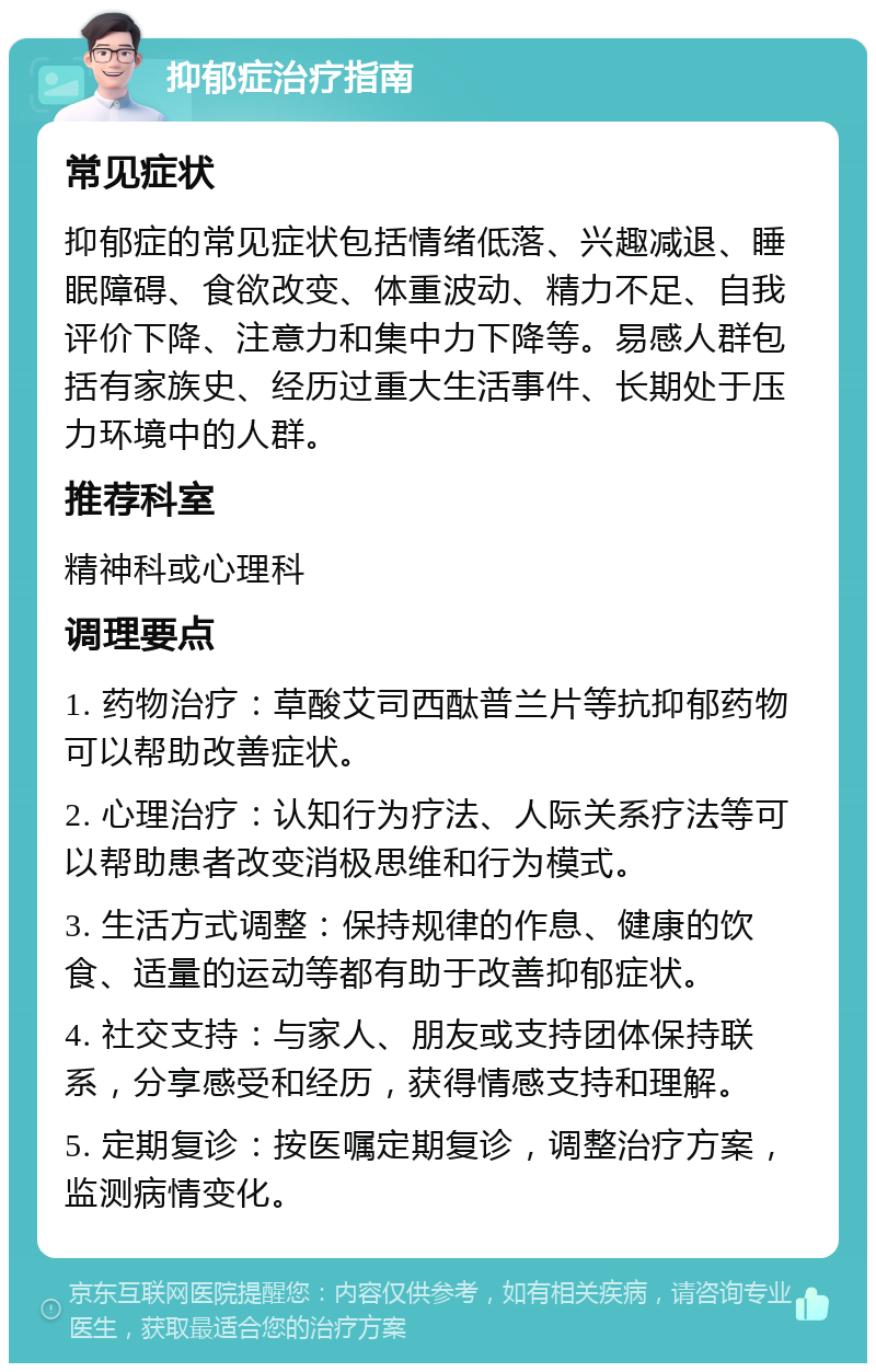 抑郁症治疗指南 常见症状 抑郁症的常见症状包括情绪低落、兴趣减退、睡眠障碍、食欲改变、体重波动、精力不足、自我评价下降、注意力和集中力下降等。易感人群包括有家族史、经历过重大生活事件、长期处于压力环境中的人群。 推荐科室 精神科或心理科 调理要点 1. 药物治疗：草酸艾司西酞普兰片等抗抑郁药物可以帮助改善症状。 2. 心理治疗：认知行为疗法、人际关系疗法等可以帮助患者改变消极思维和行为模式。 3. 生活方式调整：保持规律的作息、健康的饮食、适量的运动等都有助于改善抑郁症状。 4. 社交支持：与家人、朋友或支持团体保持联系，分享感受和经历，获得情感支持和理解。 5. 定期复诊：按医嘱定期复诊，调整治疗方案，监测病情变化。