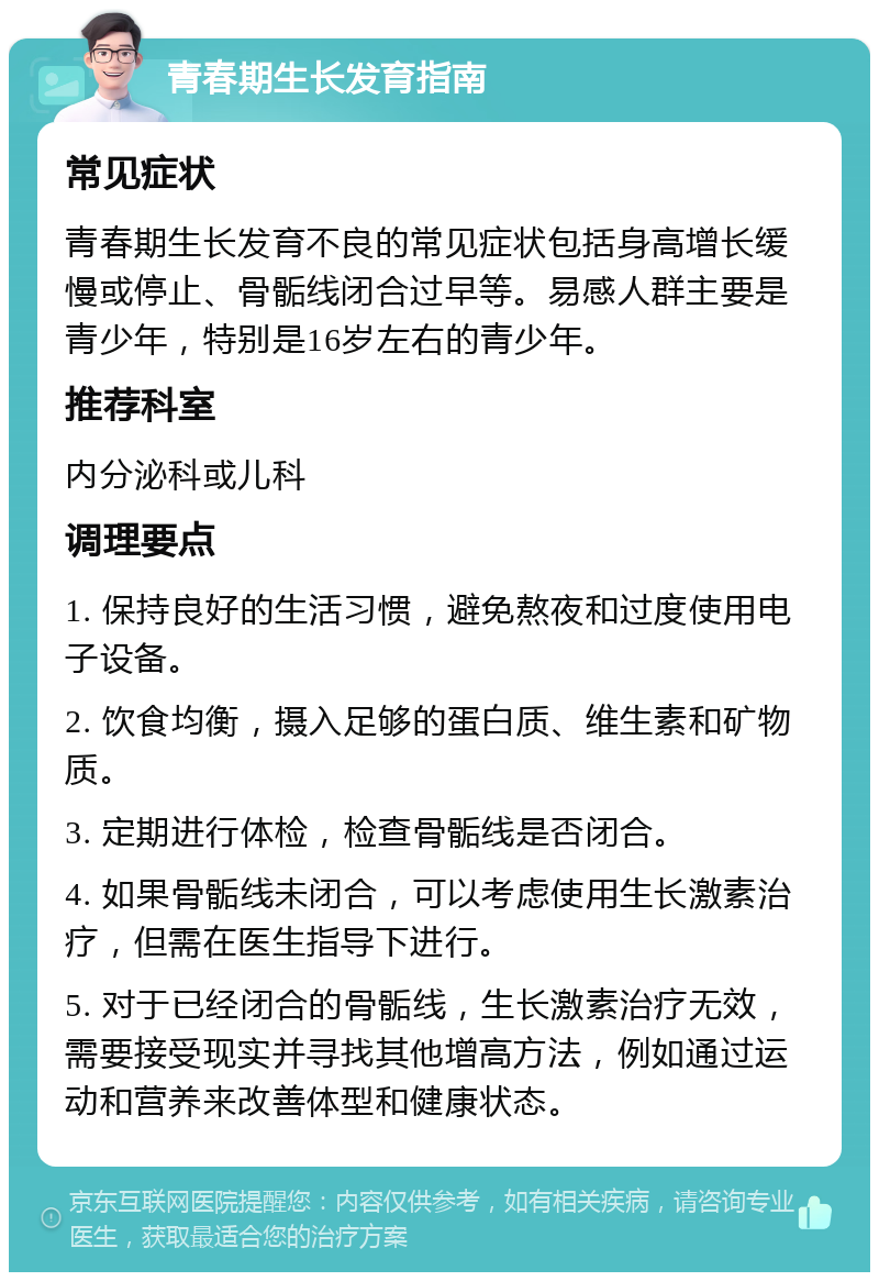 青春期生长发育指南 常见症状 青春期生长发育不良的常见症状包括身高增长缓慢或停止、骨骺线闭合过早等。易感人群主要是青少年，特别是16岁左右的青少年。 推荐科室 内分泌科或儿科 调理要点 1. 保持良好的生活习惯，避免熬夜和过度使用电子设备。 2. 饮食均衡，摄入足够的蛋白质、维生素和矿物质。 3. 定期进行体检，检查骨骺线是否闭合。 4. 如果骨骺线未闭合，可以考虑使用生长激素治疗，但需在医生指导下进行。 5. 对于已经闭合的骨骺线，生长激素治疗无效，需要接受现实并寻找其他增高方法，例如通过运动和营养来改善体型和健康状态。