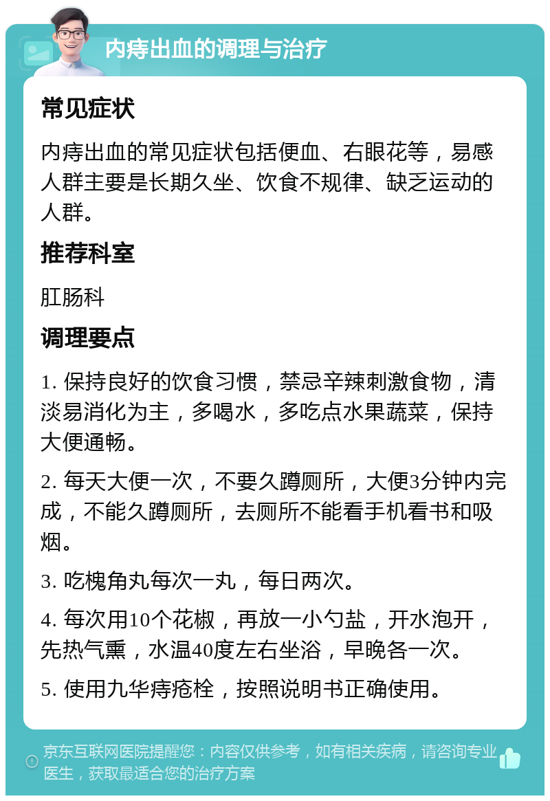 内痔出血的调理与治疗 常见症状 内痔出血的常见症状包括便血、右眼花等，易感人群主要是长期久坐、饮食不规律、缺乏运动的人群。 推荐科室 肛肠科 调理要点 1. 保持良好的饮食习惯，禁忌辛辣刺激食物，清淡易消化为主，多喝水，多吃点水果蔬菜，保持大便通畅。 2. 每天大便一次，不要久蹲厕所，大便3分钟内完成，不能久蹲厕所，去厕所不能看手机看书和吸烟。 3. 吃槐角丸每次一丸，每日两次。 4. 每次用10个花椒，再放一小勺盐，开水泡开，先热气熏，水温40度左右坐浴，早晚各一次。 5. 使用九华痔疮栓，按照说明书正确使用。