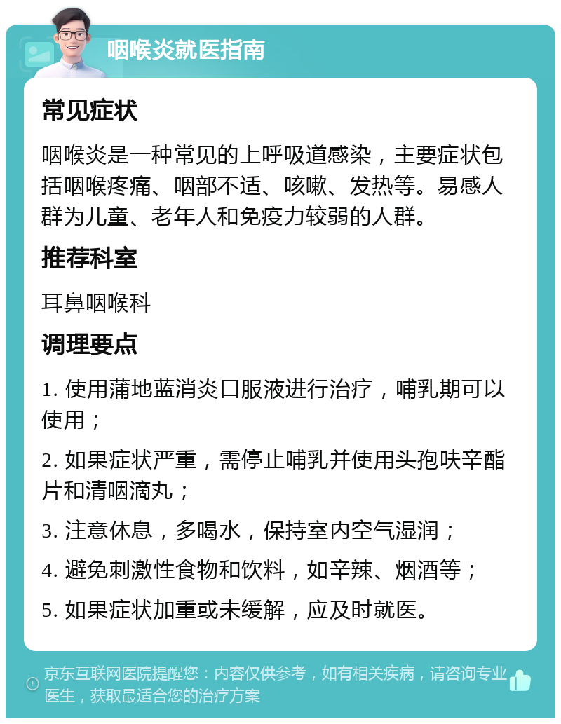 咽喉炎就医指南 常见症状 咽喉炎是一种常见的上呼吸道感染，主要症状包括咽喉疼痛、咽部不适、咳嗽、发热等。易感人群为儿童、老年人和免疫力较弱的人群。 推荐科室 耳鼻咽喉科 调理要点 1. 使用蒲地蓝消炎口服液进行治疗，哺乳期可以使用； 2. 如果症状严重，需停止哺乳并使用头孢呋辛酯片和清咽滴丸； 3. 注意休息，多喝水，保持室内空气湿润； 4. 避免刺激性食物和饮料，如辛辣、烟酒等； 5. 如果症状加重或未缓解，应及时就医。