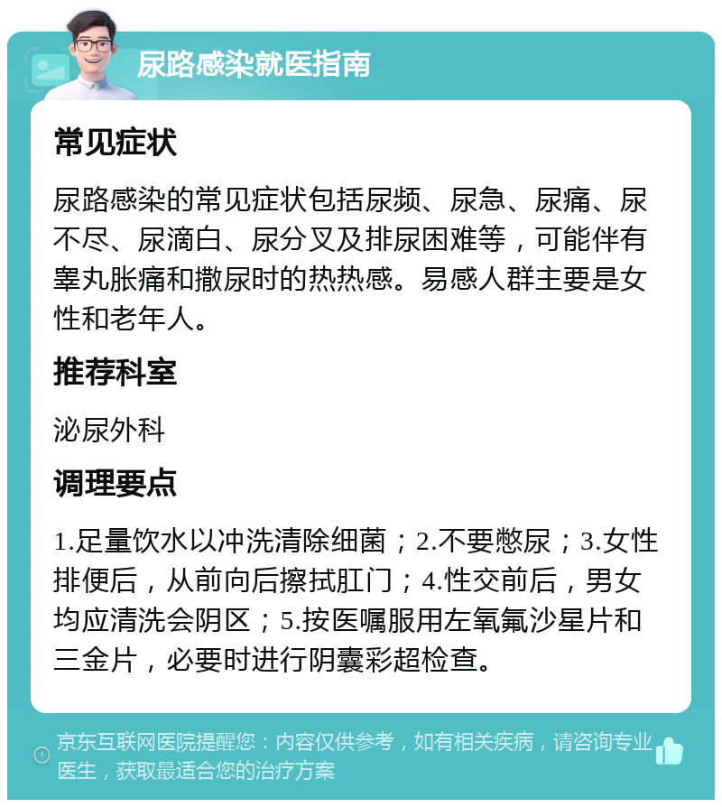 尿路感染就医指南 常见症状 尿路感染的常见症状包括尿频、尿急、尿痛、尿不尽、尿滴白、尿分叉及排尿困难等，可能伴有睾丸胀痛和撒尿时的热热感。易感人群主要是女性和老年人。 推荐科室 泌尿外科 调理要点 1.足量饮水以冲洗清除细菌；2.不要憋尿；3.女性排便后，从前向后擦拭肛门；4.性交前后，男女均应清洗会阴区；5.按医嘱服用左氧氟沙星片和三金片，必要时进行阴囊彩超检查。