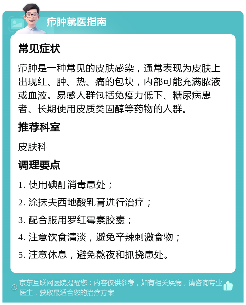 疖肿就医指南 常见症状 疖肿是一种常见的皮肤感染，通常表现为皮肤上出现红、肿、热、痛的包块，内部可能充满脓液或血液。易感人群包括免疫力低下、糖尿病患者、长期使用皮质类固醇等药物的人群。 推荐科室 皮肤科 调理要点 1. 使用碘酊消毒患处； 2. 涂抹夫西地酸乳膏进行治疗； 3. 配合服用罗红霉素胶囊； 4. 注意饮食清淡，避免辛辣刺激食物； 5. 注意休息，避免熬夜和抓挠患处。