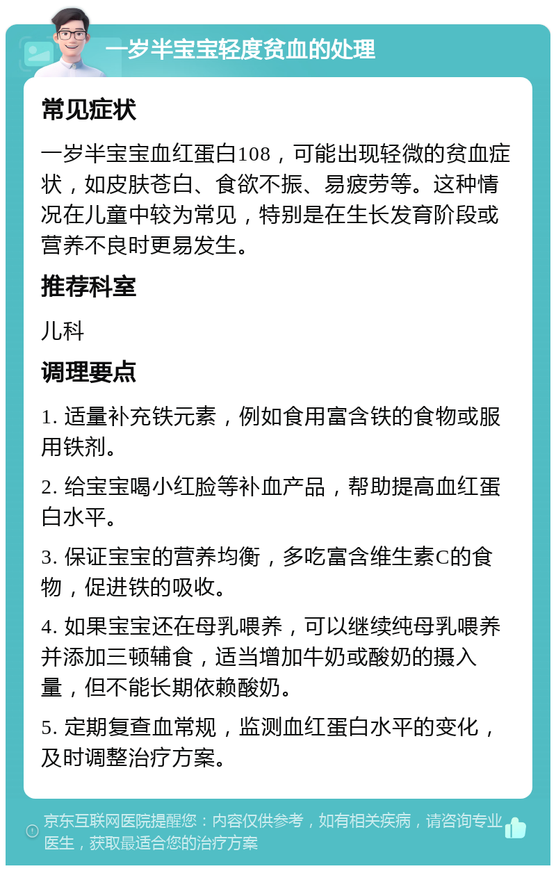 一岁半宝宝轻度贫血的处理 常见症状 一岁半宝宝血红蛋白108，可能出现轻微的贫血症状，如皮肤苍白、食欲不振、易疲劳等。这种情况在儿童中较为常见，特别是在生长发育阶段或营养不良时更易发生。 推荐科室 儿科 调理要点 1. 适量补充铁元素，例如食用富含铁的食物或服用铁剂。 2. 给宝宝喝小红脸等补血产品，帮助提高血红蛋白水平。 3. 保证宝宝的营养均衡，多吃富含维生素C的食物，促进铁的吸收。 4. 如果宝宝还在母乳喂养，可以继续纯母乳喂养并添加三顿辅食，适当增加牛奶或酸奶的摄入量，但不能长期依赖酸奶。 5. 定期复查血常规，监测血红蛋白水平的变化，及时调整治疗方案。