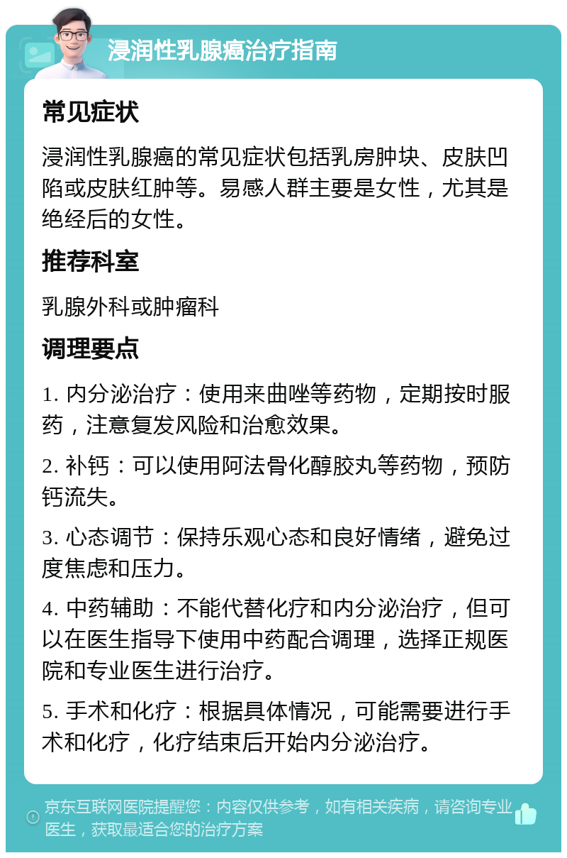 浸润性乳腺癌治疗指南 常见症状 浸润性乳腺癌的常见症状包括乳房肿块、皮肤凹陷或皮肤红肿等。易感人群主要是女性，尤其是绝经后的女性。 推荐科室 乳腺外科或肿瘤科 调理要点 1. 内分泌治疗：使用来曲唑等药物，定期按时服药，注意复发风险和治愈效果。 2. 补钙：可以使用阿法骨化醇胶丸等药物，预防钙流失。 3. 心态调节：保持乐观心态和良好情绪，避免过度焦虑和压力。 4. 中药辅助：不能代替化疗和内分泌治疗，但可以在医生指导下使用中药配合调理，选择正规医院和专业医生进行治疗。 5. 手术和化疗：根据具体情况，可能需要进行手术和化疗，化疗结束后开始内分泌治疗。