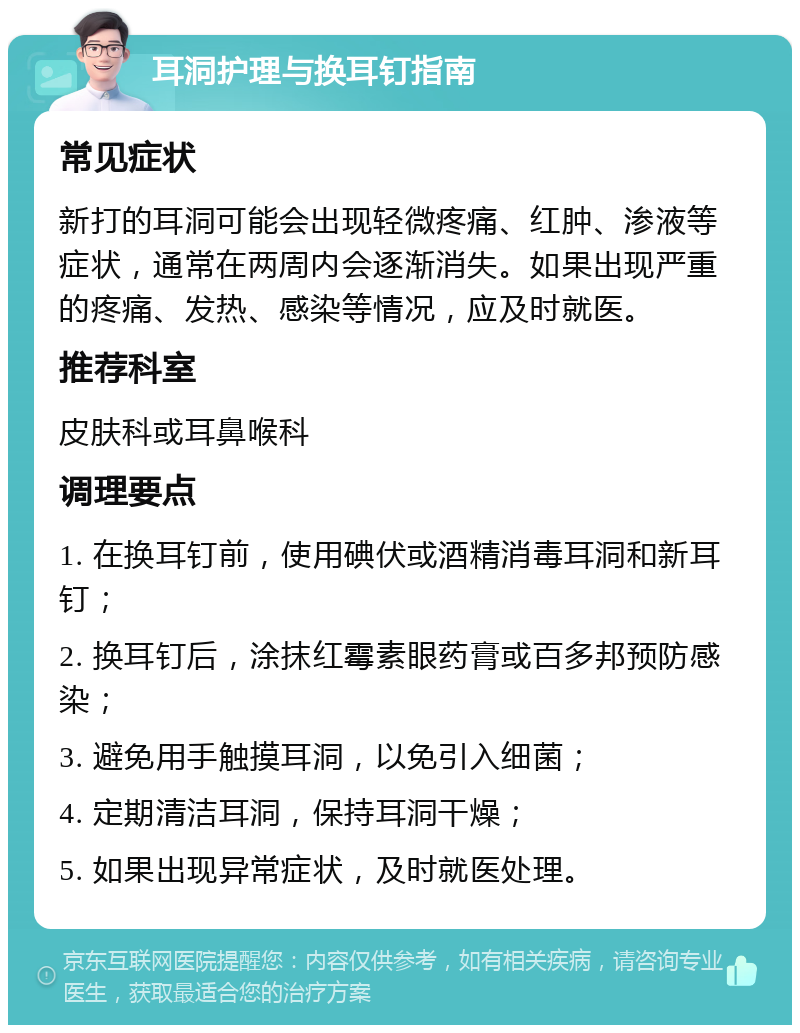 耳洞护理与换耳钉指南 常见症状 新打的耳洞可能会出现轻微疼痛、红肿、渗液等症状，通常在两周内会逐渐消失。如果出现严重的疼痛、发热、感染等情况，应及时就医。 推荐科室 皮肤科或耳鼻喉科 调理要点 1. 在换耳钉前，使用碘伏或酒精消毒耳洞和新耳钉； 2. 换耳钉后，涂抹红霉素眼药膏或百多邦预防感染； 3. 避免用手触摸耳洞，以免引入细菌； 4. 定期清洁耳洞，保持耳洞干燥； 5. 如果出现异常症状，及时就医处理。