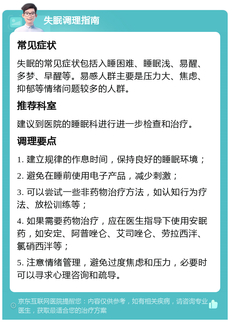 失眠调理指南 常见症状 失眠的常见症状包括入睡困难、睡眠浅、易醒、多梦、早醒等。易感人群主要是压力大、焦虑、抑郁等情绪问题较多的人群。 推荐科室 建议到医院的睡眠科进行进一步检查和治疗。 调理要点 1. 建立规律的作息时间，保持良好的睡眠环境； 2. 避免在睡前使用电子产品，减少刺激； 3. 可以尝试一些非药物治疗方法，如认知行为疗法、放松训练等； 4. 如果需要药物治疗，应在医生指导下使用安眠药，如安定、阿普唑仑、艾司唑仑、劳拉西泮、氯硝西泮等； 5. 注意情绪管理，避免过度焦虑和压力，必要时可以寻求心理咨询和疏导。