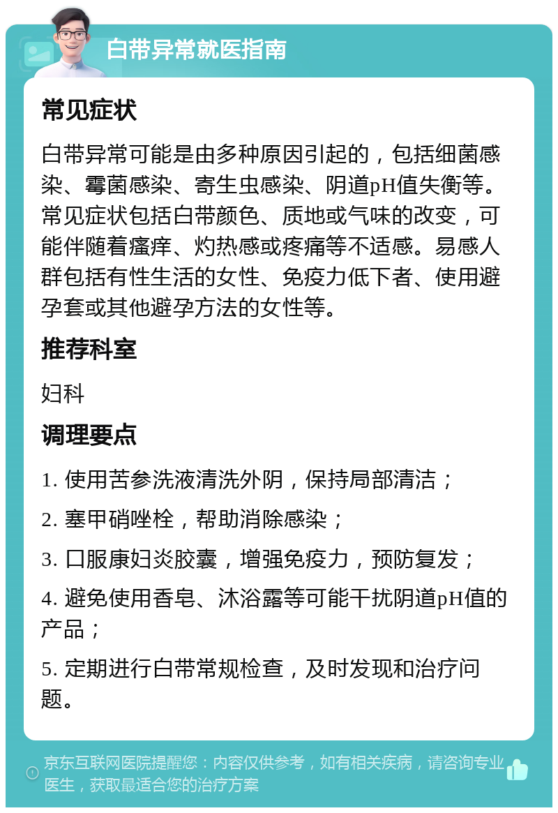 白带异常就医指南 常见症状 白带异常可能是由多种原因引起的，包括细菌感染、霉菌感染、寄生虫感染、阴道pH值失衡等。常见症状包括白带颜色、质地或气味的改变，可能伴随着瘙痒、灼热感或疼痛等不适感。易感人群包括有性生活的女性、免疫力低下者、使用避孕套或其他避孕方法的女性等。 推荐科室 妇科 调理要点 1. 使用苦参洗液清洗外阴，保持局部清洁； 2. 塞甲硝唑栓，帮助消除感染； 3. 口服康妇炎胶囊，增强免疫力，预防复发； 4. 避免使用香皂、沐浴露等可能干扰阴道pH值的产品； 5. 定期进行白带常规检查，及时发现和治疗问题。