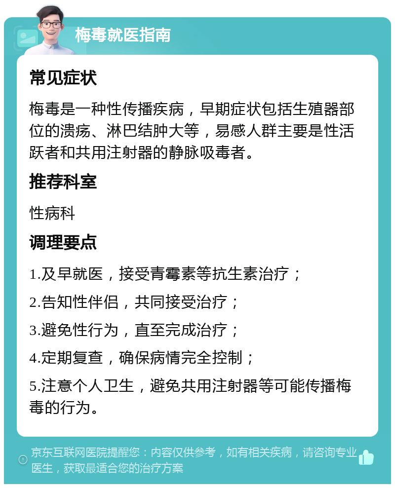 梅毒就医指南 常见症状 梅毒是一种性传播疾病，早期症状包括生殖器部位的溃疡、淋巴结肿大等，易感人群主要是性活跃者和共用注射器的静脉吸毒者。 推荐科室 性病科 调理要点 1.及早就医，接受青霉素等抗生素治疗； 2.告知性伴侣，共同接受治疗； 3.避免性行为，直至完成治疗； 4.定期复查，确保病情完全控制； 5.注意个人卫生，避免共用注射器等可能传播梅毒的行为。