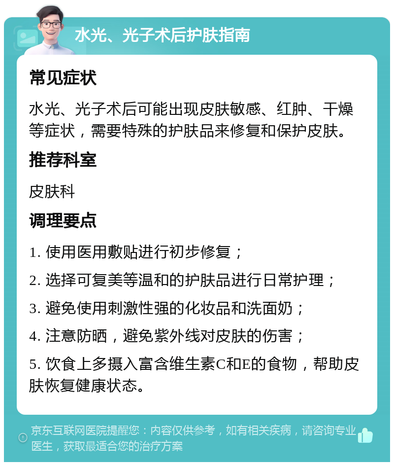 水光、光子术后护肤指南 常见症状 水光、光子术后可能出现皮肤敏感、红肿、干燥等症状，需要特殊的护肤品来修复和保护皮肤。 推荐科室 皮肤科 调理要点 1. 使用医用敷贴进行初步修复； 2. 选择可复美等温和的护肤品进行日常护理； 3. 避免使用刺激性强的化妆品和洗面奶； 4. 注意防晒，避免紫外线对皮肤的伤害； 5. 饮食上多摄入富含维生素C和E的食物，帮助皮肤恢复健康状态。