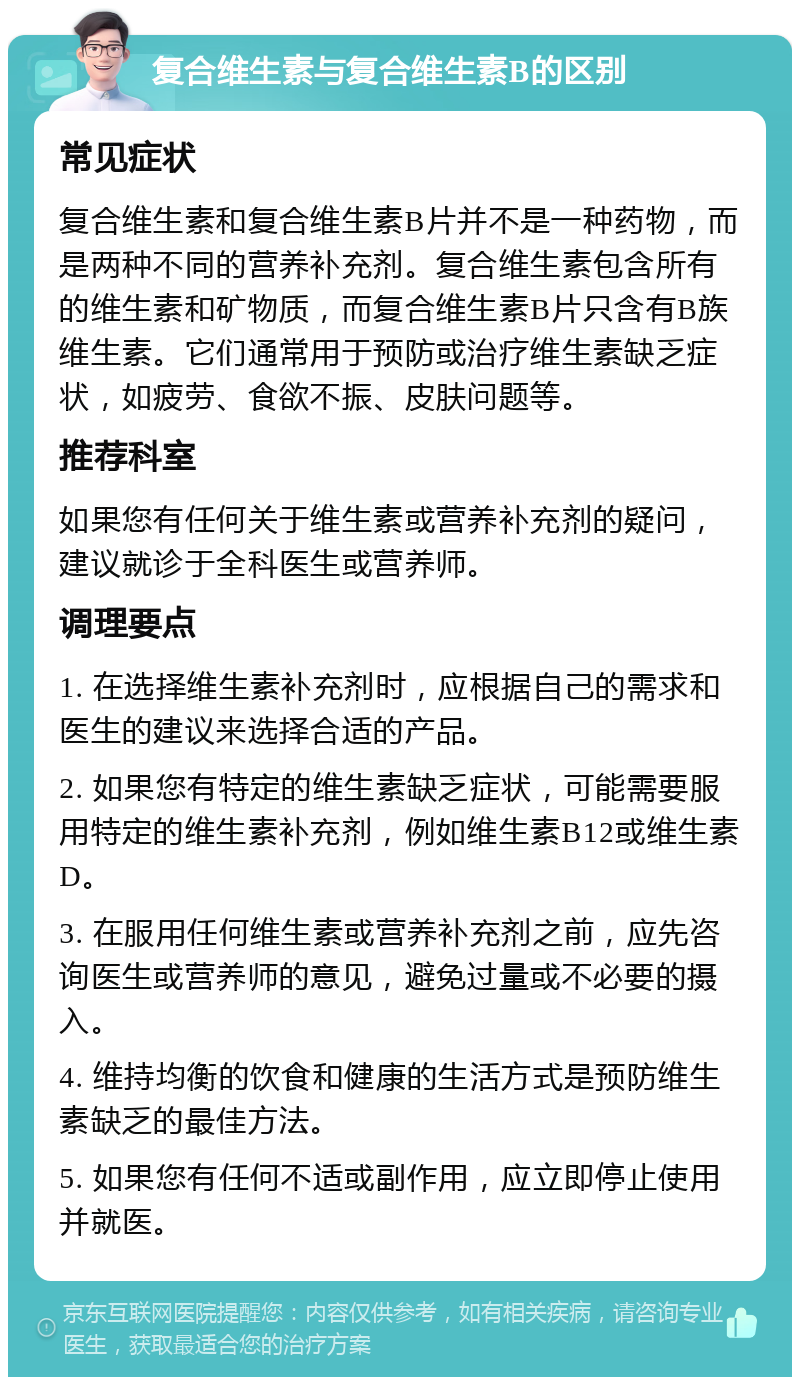 复合维生素与复合维生素B的区别 常见症状 复合维生素和复合维生素B片并不是一种药物，而是两种不同的营养补充剂。复合维生素包含所有的维生素和矿物质，而复合维生素B片只含有B族维生素。它们通常用于预防或治疗维生素缺乏症状，如疲劳、食欲不振、皮肤问题等。 推荐科室 如果您有任何关于维生素或营养补充剂的疑问，建议就诊于全科医生或营养师。 调理要点 1. 在选择维生素补充剂时，应根据自己的需求和医生的建议来选择合适的产品。 2. 如果您有特定的维生素缺乏症状，可能需要服用特定的维生素补充剂，例如维生素B12或维生素D。 3. 在服用任何维生素或营养补充剂之前，应先咨询医生或营养师的意见，避免过量或不必要的摄入。 4. 维持均衡的饮食和健康的生活方式是预防维生素缺乏的最佳方法。 5. 如果您有任何不适或副作用，应立即停止使用并就医。